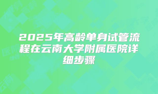 2025年高龄单身试管流程在云南大学附属医院详细步骤