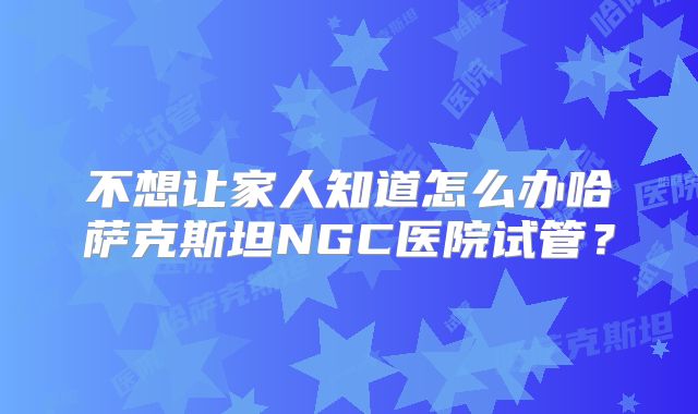 不想让家人知道怎么办哈萨克斯坦NGC医院试管？