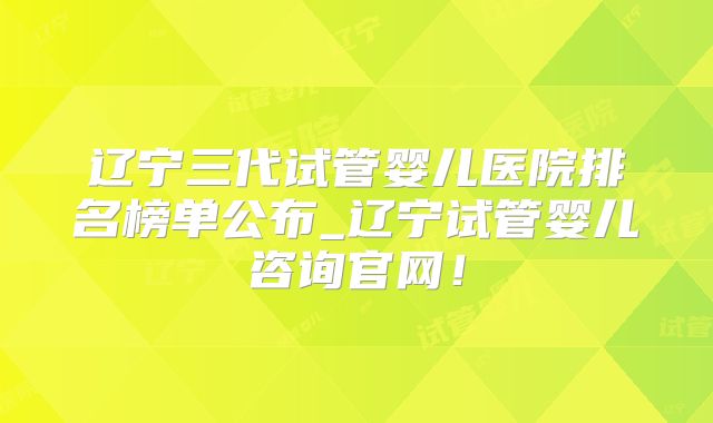 辽宁三代试管婴儿医院排名榜单公布_辽宁试管婴儿咨询官网！