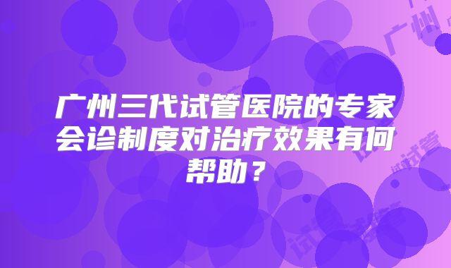 广州三代试管医院的专家会诊制度对治疗效果有何帮助？