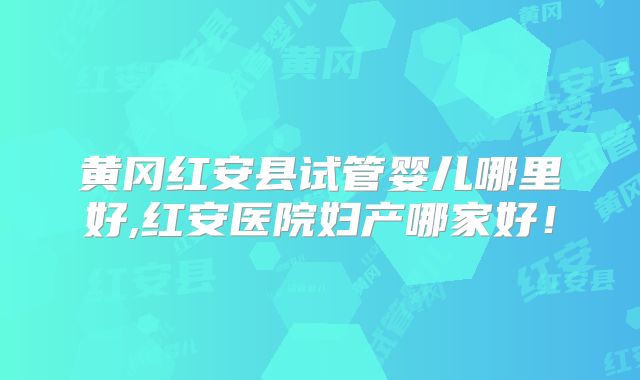 黄冈红安县试管婴儿哪里好,红安医院妇产哪家好!