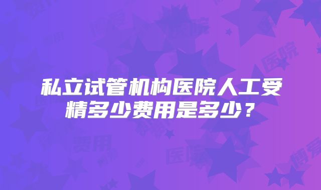私立试管机构医院人工受精多少费用是多少？