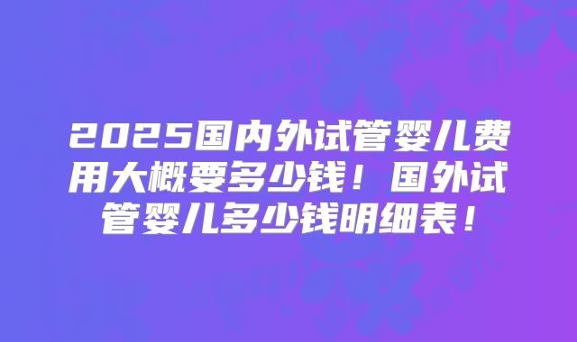 2025国内外试管婴儿费用大概要多少钱！国外试管婴儿多少钱明细表！