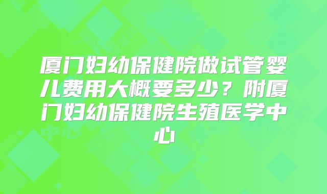 厦门妇幼保健院做试管婴儿费用大概要多少？附厦门妇幼保健院生殖医学中心