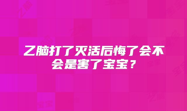 乙脑打了灭活后悔了会不会是害了宝宝?