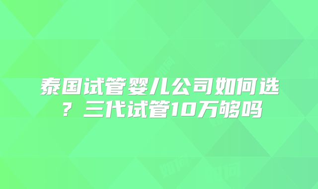 泰国试管婴儿公司如何选？三代试管10万够吗