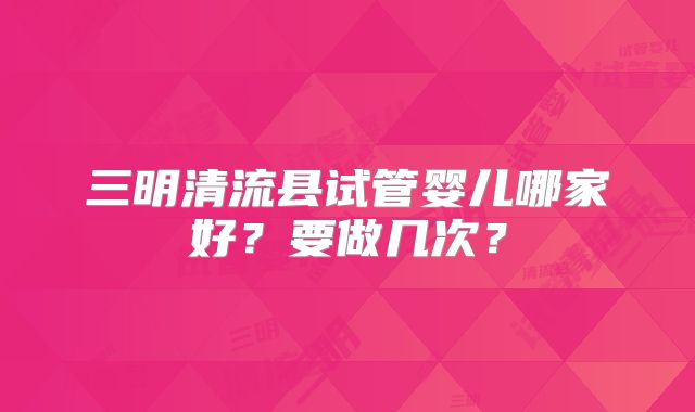 三明清流县试管婴儿哪家好?要做几次?