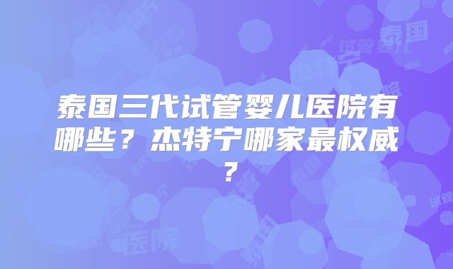 泰国三代试管婴儿医院有哪些?杰特宁哪家最权威?