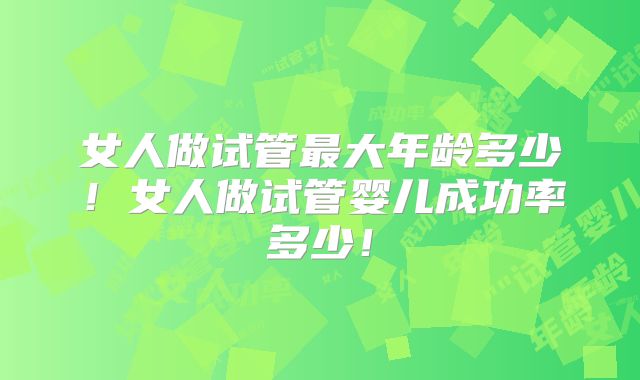 女人做试管最大年龄多少！女人做试管婴儿成功率多少！