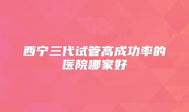 西宁三代试管高成功率的医院哪家好