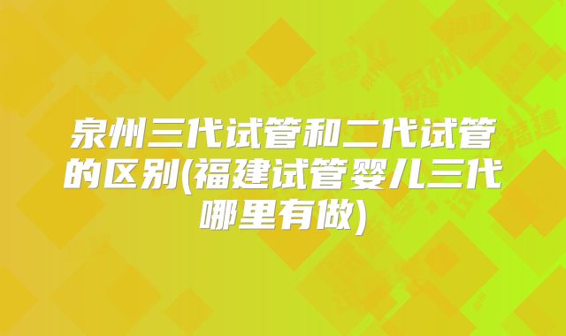 泉州三代试管和二代试管的区别(福建试管婴儿三代哪里有做)