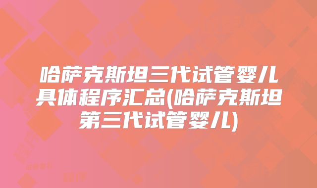 哈萨克斯坦三代试管婴儿具体程序汇总(哈萨克斯坦第三代试管婴儿)
