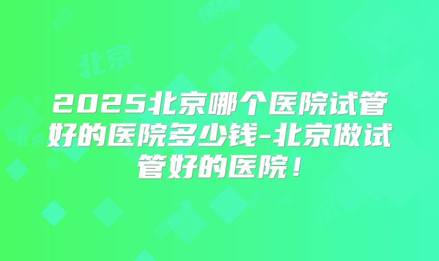 2025北京哪个医院试管好的医院多少钱-北京做试管好的医院！