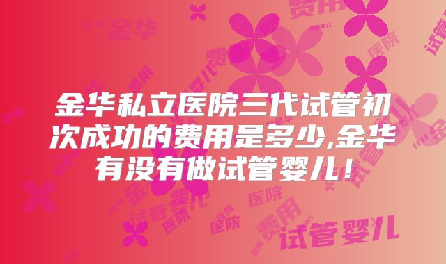 金华私立医院三代试管初次成功的费用是多少,金华有没有做试管婴儿！
