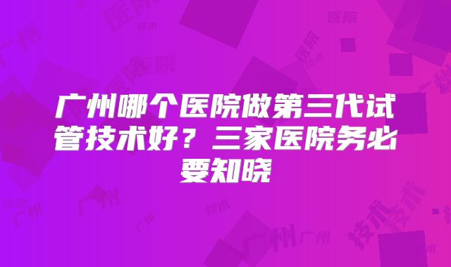 广州哪个医院做第三代试管技术好？三家医院务必要知晓