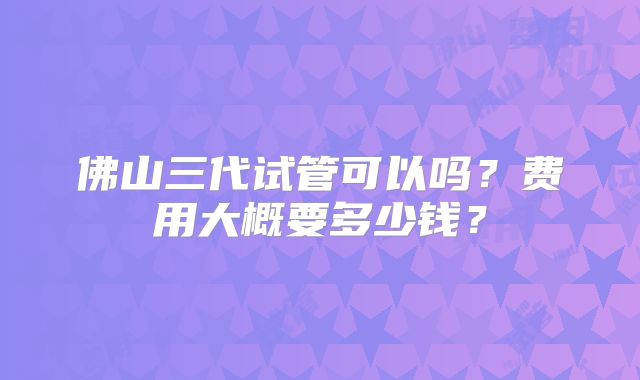 佛山三代试管可以吗？费用大概要多少钱？