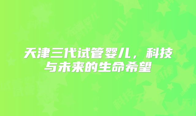 天津三代试管婴儿，科技与未来的生命希望