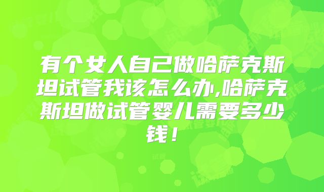 有个女人自己做哈萨克斯坦试管我该怎么办,哈萨克斯坦做试管婴儿需要多少钱！