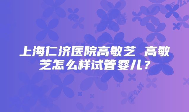 上海仁济医院高敏芝 高敏芝怎么样试管婴儿？