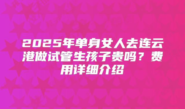 2025年单身女人去连云港做试管生孩子贵吗?费用详细介绍