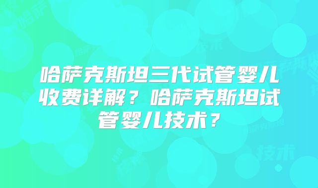哈萨克斯坦三代试管婴儿收费详解？哈萨克斯坦试管婴儿技术？