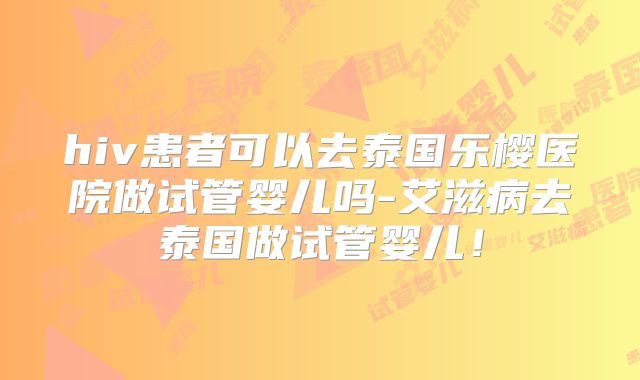 hiv患者可以去泰国乐樱医院做试管婴儿吗-艾滋病去泰国做试管婴儿!