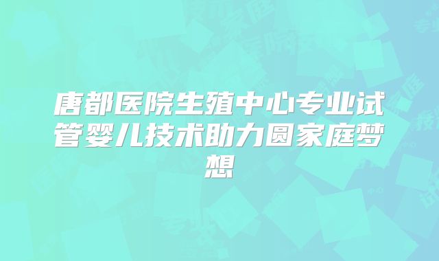 唐都医院生殖中心专业试管婴儿技术助力圆家庭梦想