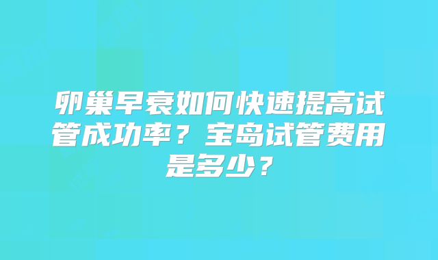 卵巢早衰如何快速提高试管成功率？宝岛试管费用是多少？