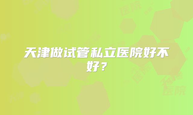 天津做试管私立医院好不好？