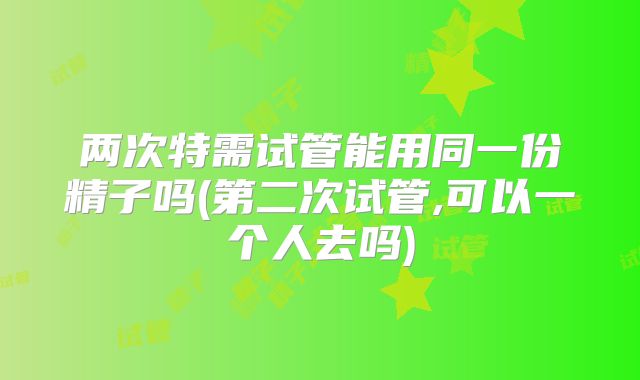 两次特需试管能用同一份精子吗(第二次试管,可以一个人去吗)