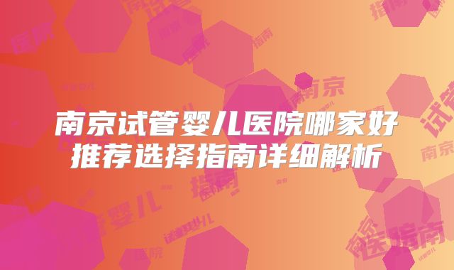 南京试管婴儿医院哪家好推荐选择指南详细解析