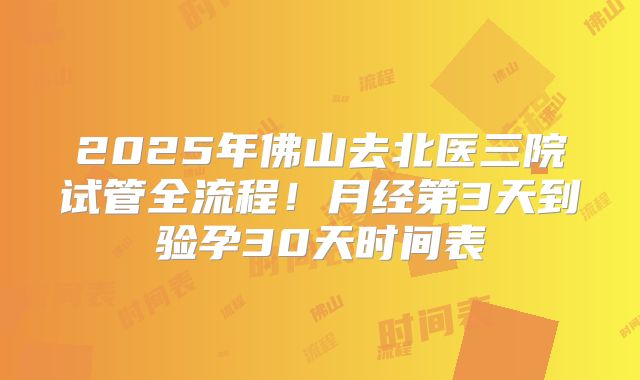2025年佛山去北医三院试管全流程！月经第3天到验孕30天时间表