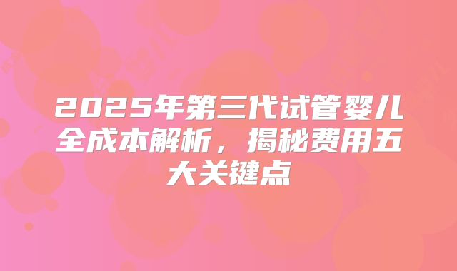 2025年第三代试管婴儿全成本解析,揭秘费用五大关键点