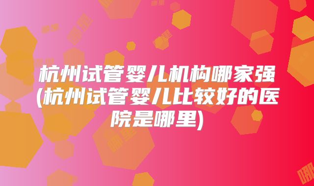 杭州试管婴儿机构哪家强(杭州试管婴儿比较好的医院是哪里)