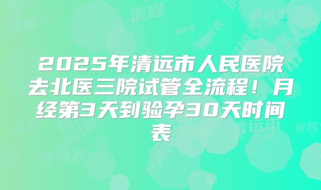 2025年清远市人民医院去北医三院试管全流程！月经第3天到验孕30天时间表