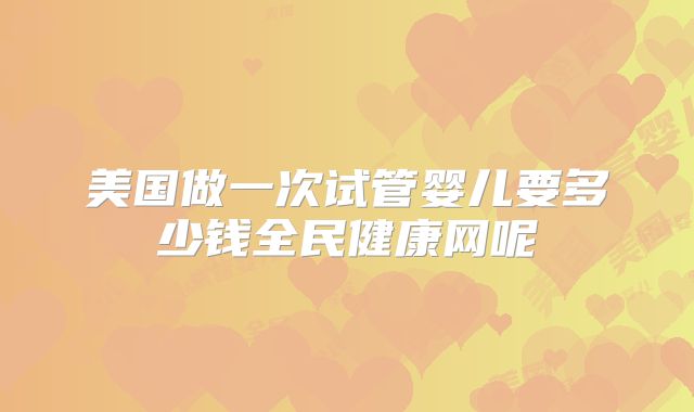 美国做一次试管婴儿要多少钱全民健康网呢