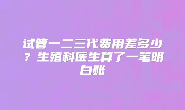 试管一二三代费用差多少?生殖科医生算了一笔明白账