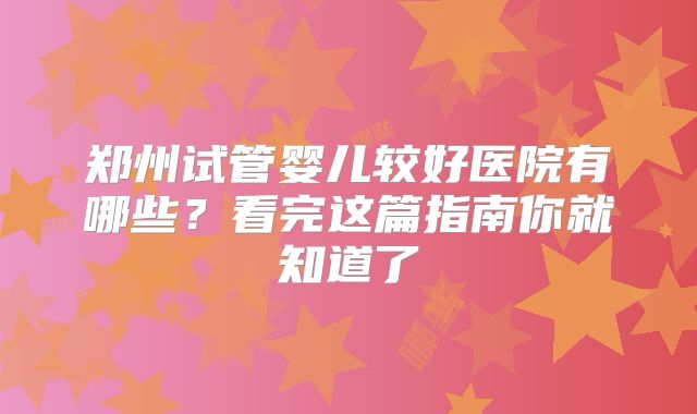 郑州试管婴儿较好医院有哪些?看完这篇指南你就知道了