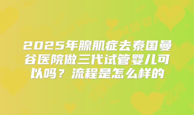 2025年腺肌症去泰国曼谷医院做三代试管婴儿可以吗?流程是怎么样的
