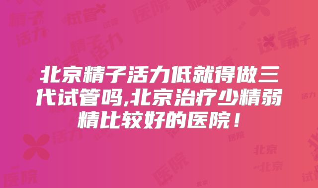 北京精子活力低就得做三代试管吗,北京治疗少精弱精比较好的医院！