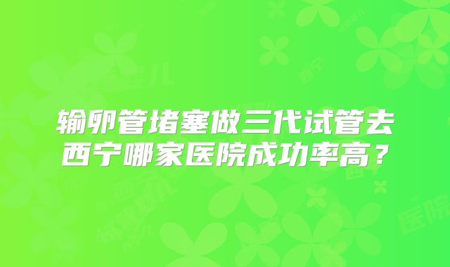 输卵管堵塞做三代试管去西宁哪家医院成功率高？