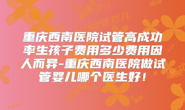 重庆西南医院试管高成功率生孩子费用多少费用因人而异-重庆西南医院做试管婴儿哪个医生好！
