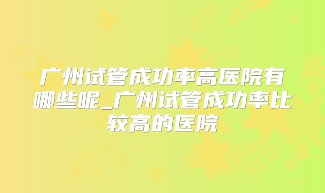 广州试管成功率高医院有哪些呢_广州试管成功率比较高的医院