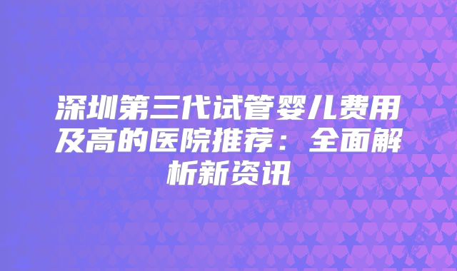 深圳第三代试管婴儿费用及高的医院推荐：全面解析新资讯