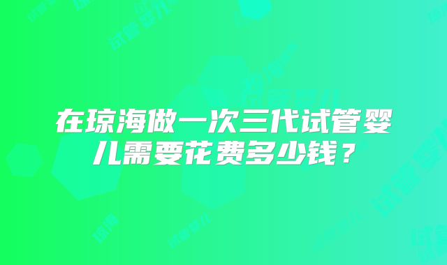 在琼海做一次三代试管婴儿需要花费多少钱？