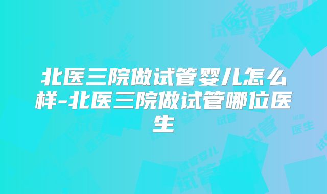 北医三院做试管婴儿怎么样-北医三院做试管哪位医生