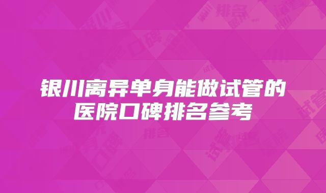 银川离异单身能做试管的医院口碑排名参考