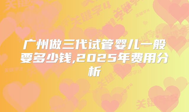 广州做三代试管婴儿一般要多少钱,2025年费用分析