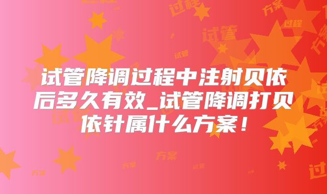 试管降调过程中注射贝依后多久有效_试管降调打贝依针属什么方案！
