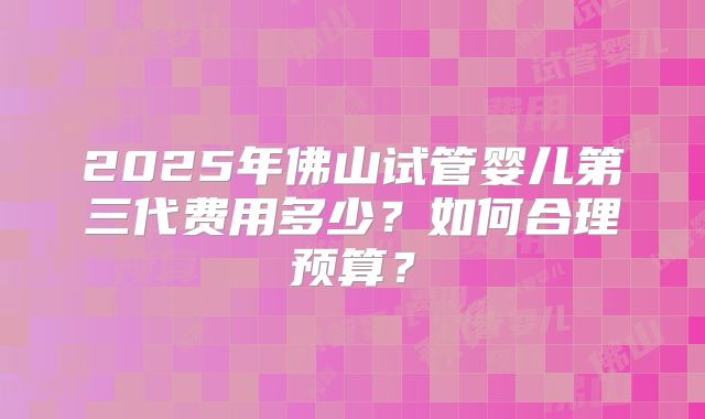 2025年佛山试管婴儿第三代费用多少？如何合理预算？
